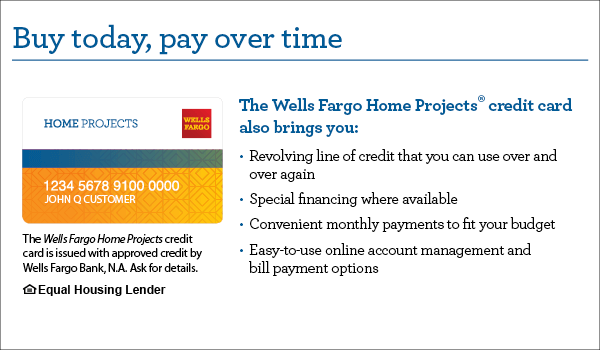 Buy today, pay over time. Your Wells Fargo Home Projects credit card also brings you revolving line of credit that you can use over and over again, special financing where available, convenient monthly payments to fit your budget, easy-to-use online account management and bill payment options. The Wells Fargo Home Projects credit card is issued with approved credit by Wells Fargo Bank, N.A. Equal Housing Lender. Learn more.